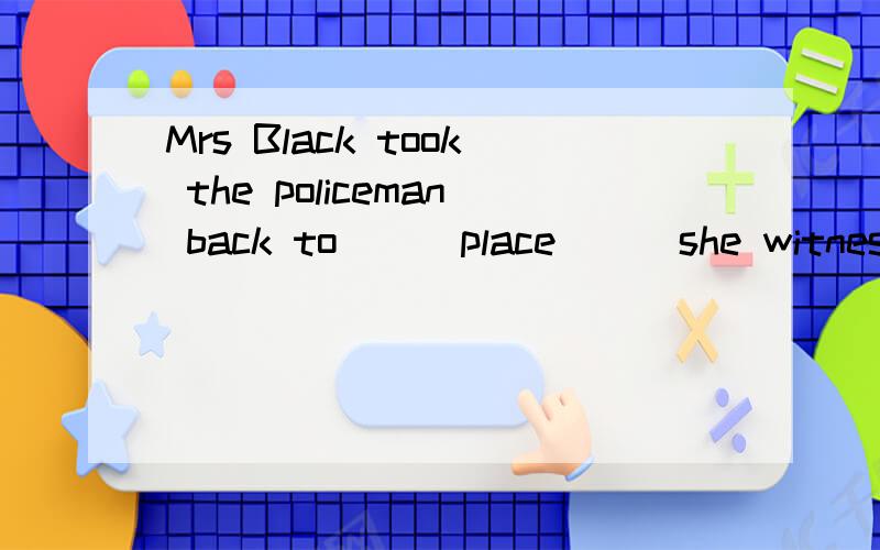 Mrs Black took the policeman back to __ place __ she witness