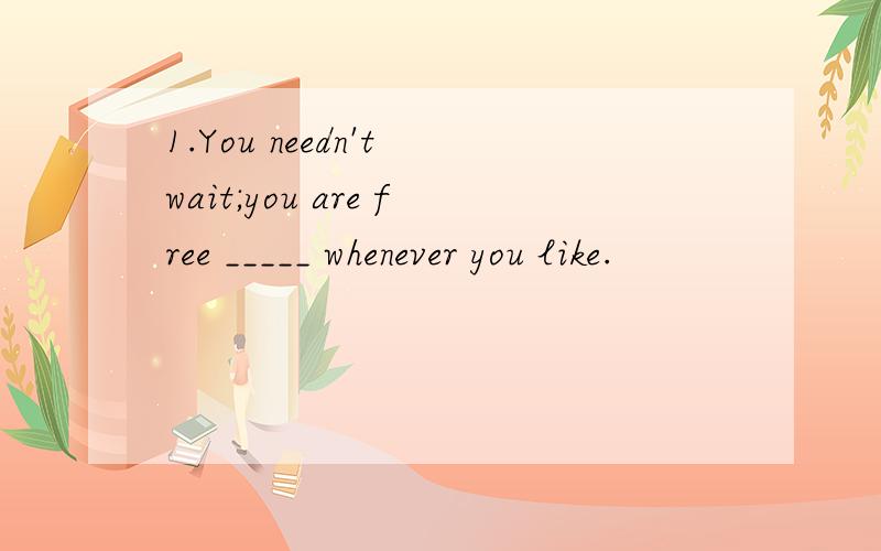 1.You needn't wait;you are free _____ whenever you like.