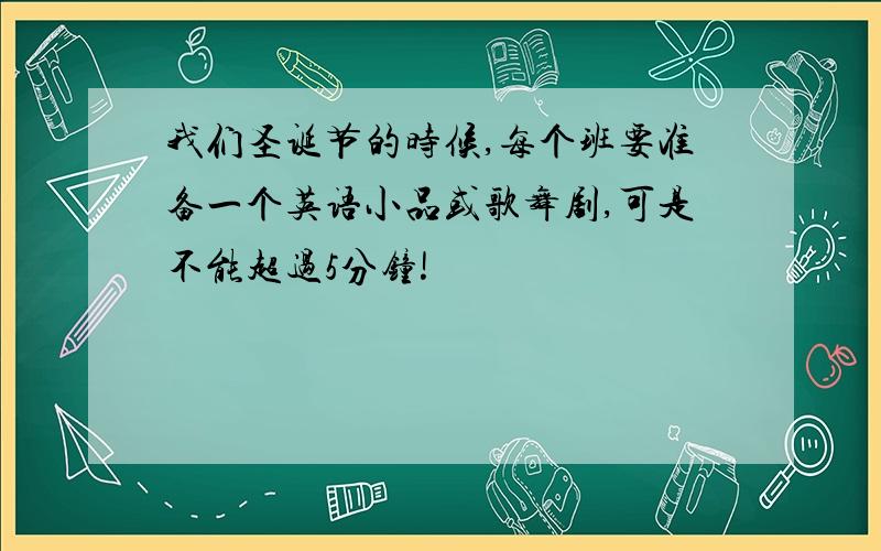 我们圣诞节的时候,每个班要准备一个英语小品或歌舞剧,可是不能超过5分钟!