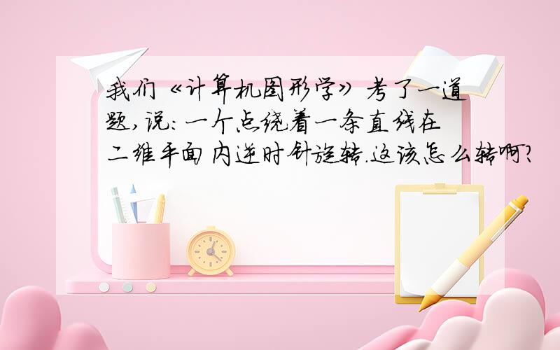 我们《计算机图形学》考了一道题,说：一个点绕着一条直线在二维平面内逆时针旋转.这该怎么转啊?