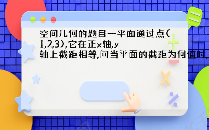 空间几何的题目一平面通过点(1,2,3),它在正x轴,y轴上截距相等,问当平面的截距为何值时,它与三个坐标面围城立体体积