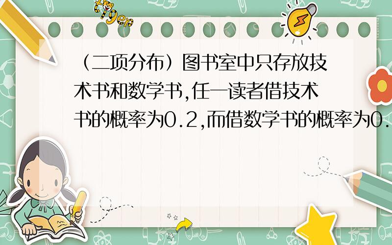 （二项分布）图书室中只存放技术书和数学书,任一读者借技术书的概率为0.2,而借数学书的概率为0.8,设每人只借一本，有5