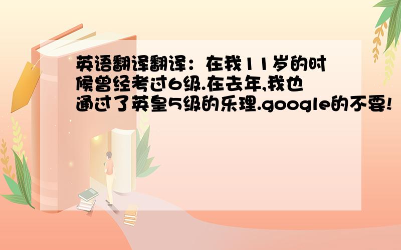 英语翻译翻译：在我11岁的时候曾经考过6级.在去年,我也通过了英皇5级的乐理.google的不要!