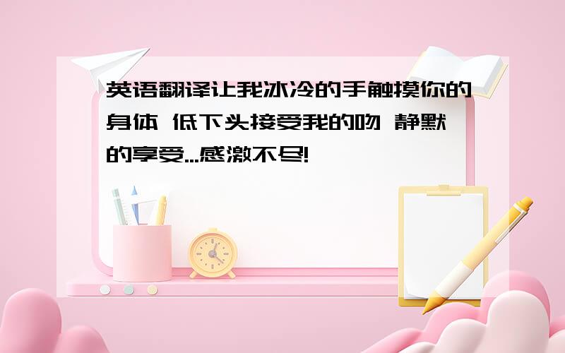 英语翻译让我冰冷的手触摸你的身体 低下头接受我的吻 静默的享受...感激不尽!