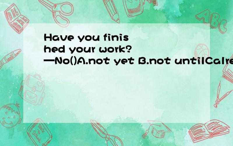 Have you finished your work?—No()A.not yet B.not untilCalrea