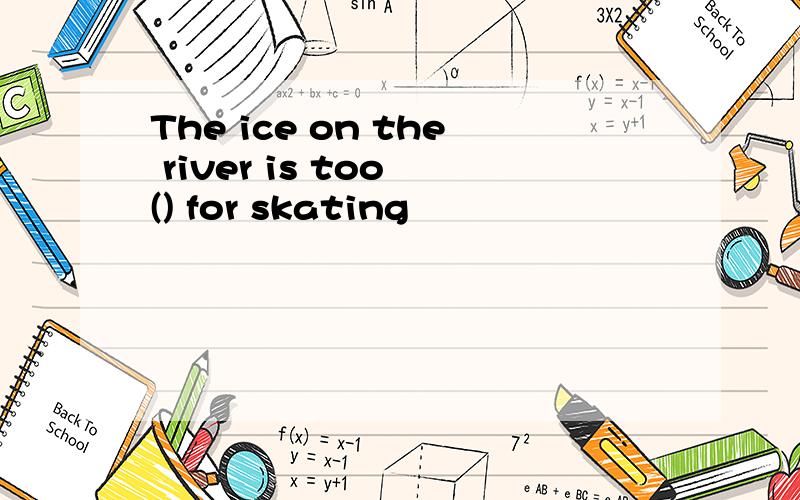 The ice on the river is too () for skating