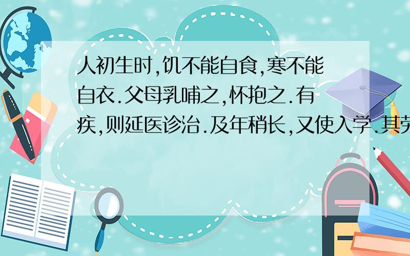 人初生时,饥不能自食,寒不能自衣.父母乳哺之,怀抱之.有疾,则延医诊治.及年稍长,又使入学.其劳苦如此,为子女者,岂可忘