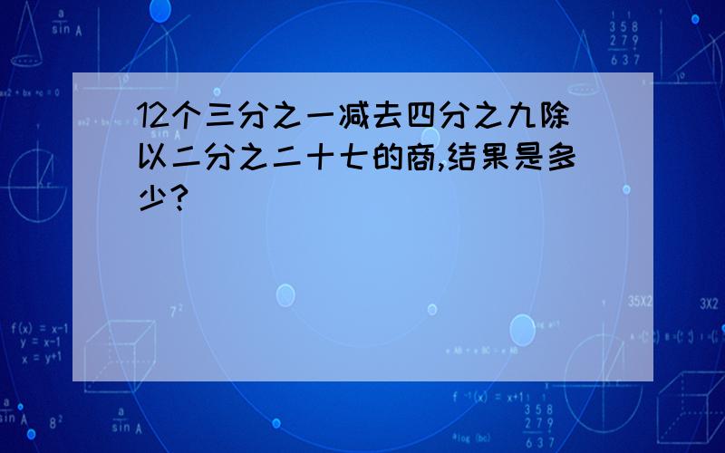 12个三分之一减去四分之九除以二分之二十七的商,结果是多少?