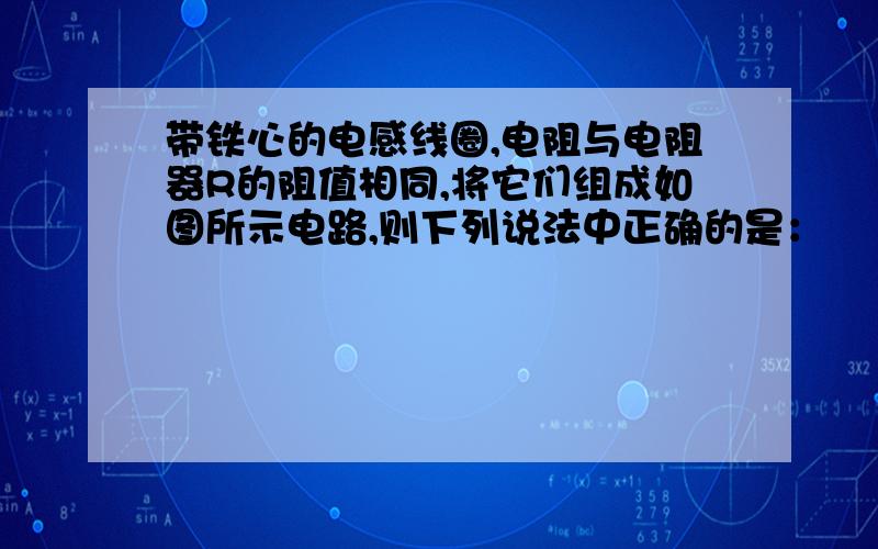 带铁心的电感线圈,电阻与电阻器R的阻值相同,将它们组成如图所示电路,则下列说法中正确的是：