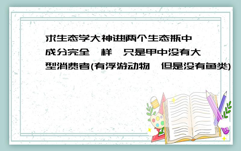 求生态学大神进!两个生态瓶中成分完全一样,只是甲中没有大型消费者(有浮游动物,但是没有鱼类),甲就是更稳定的?为什么呢?