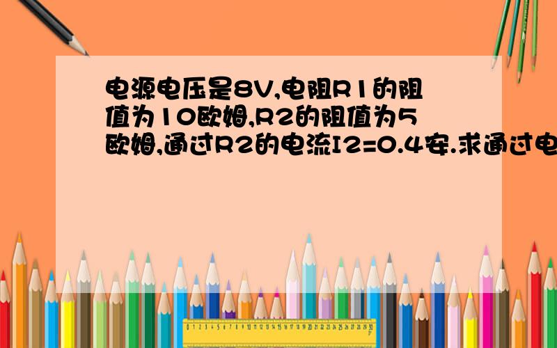 电源电压是8V,电阻R1的阻值为10欧姆,R2的阻值为5欧姆,通过R2的电流I2=0.4安.求通过电阻R1的电流是多少?