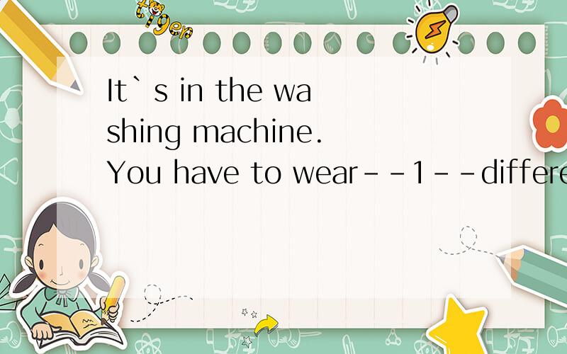 It`s in the washing machine.You have to wear--1--different o