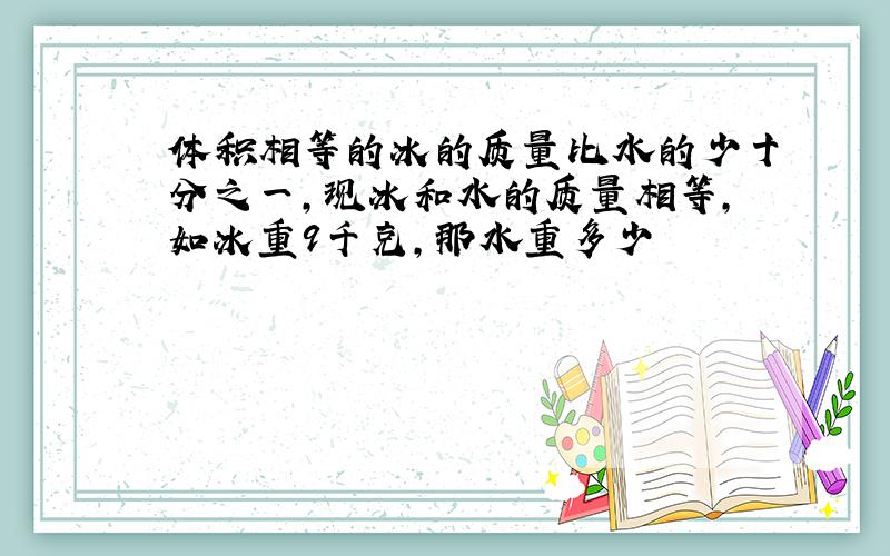 体积相等的冰的质量比水的少十分之一,现冰和水的质量相等,如冰重9千克,那水重多少