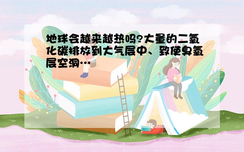 地球会越来越热吗?大量的二氧化碳排放到大气层中、致使臭氧层空洞…