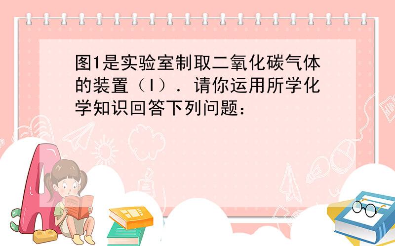 图1是实验室制取二氧化碳气体的装置（I）．请你运用所学化学知识回答下列问题：