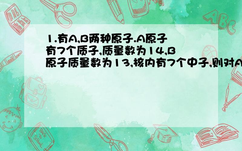 1.有A,B两种原子.A原子有7个质子,质量数为14,B原子质量数为13,核内有7个中子,则对A,B两原子的叙述中,错误