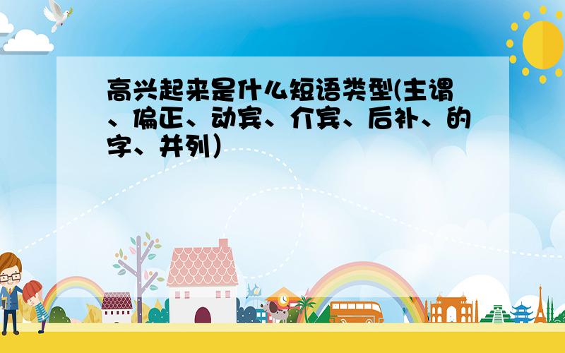 高兴起来是什么短语类型(主谓、偏正、动宾、介宾、后补、的字、并列）