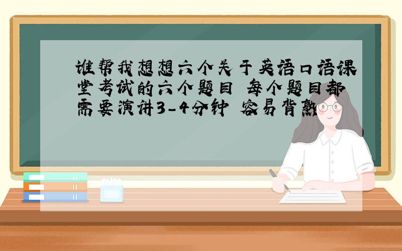 谁帮我想想六个关于英语口语课堂考试的六个题目 每个题目都需要演讲3-4分钟 容易背熟