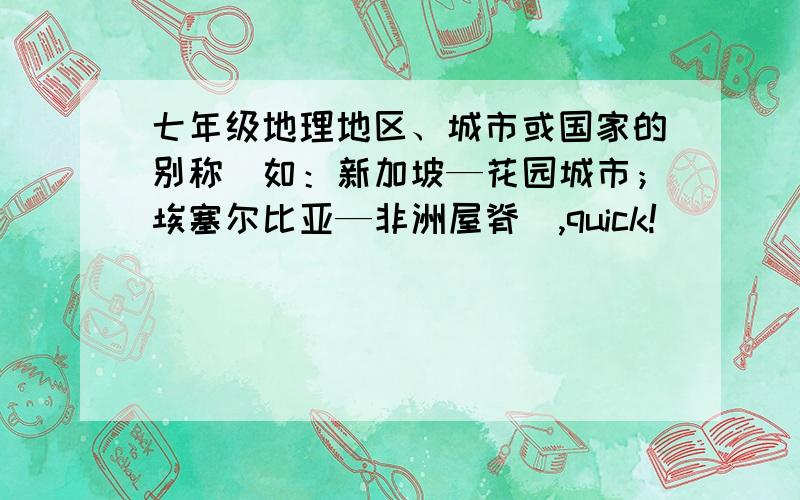 七年级地理地区、城市或国家的别称（如：新加坡—花园城市；埃塞尔比亚—非洲屋脊）,quick!