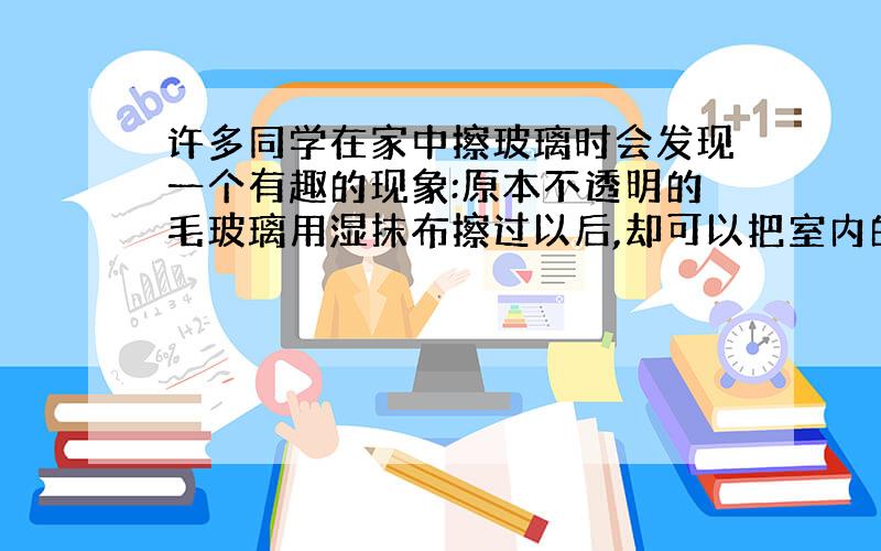 许多同学在家中擦玻璃时会发现一个有趣的现象:原本不透明的毛玻璃用湿抹布擦过以后,却可以把室内的物...