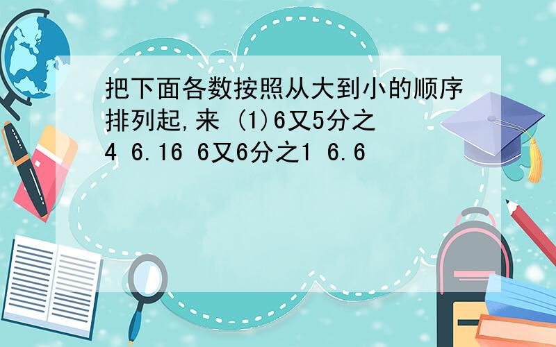 把下面各数按照从大到小的顺序排列起,来 (1)6又5分之4 6.16 6又6分之1 6.6