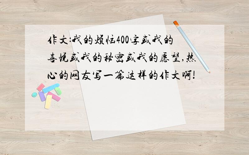 作文:我的烦恼400字或我的喜悦或我的秘密或我的愿望,热心的网友写一篇这样的作文啊!