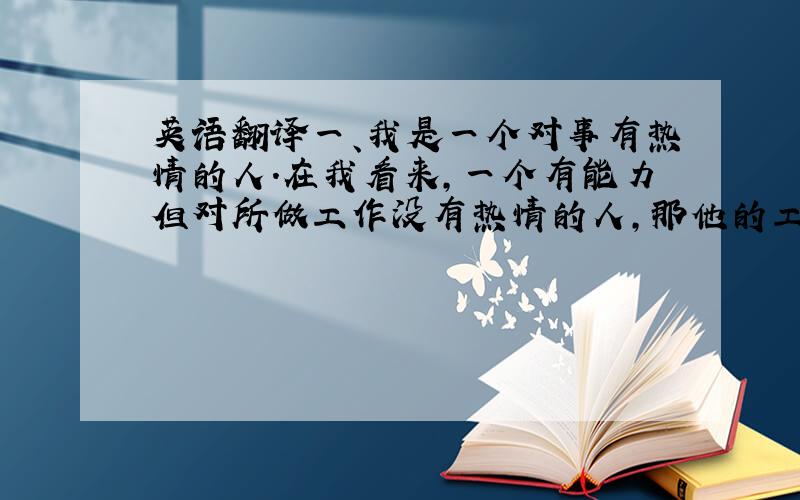 英语翻译一、我是一个对事有热情的人.在我看来,一个有能力但对所做工作没有热情的人,那他的工作永远不可能出彩.而一个对所做