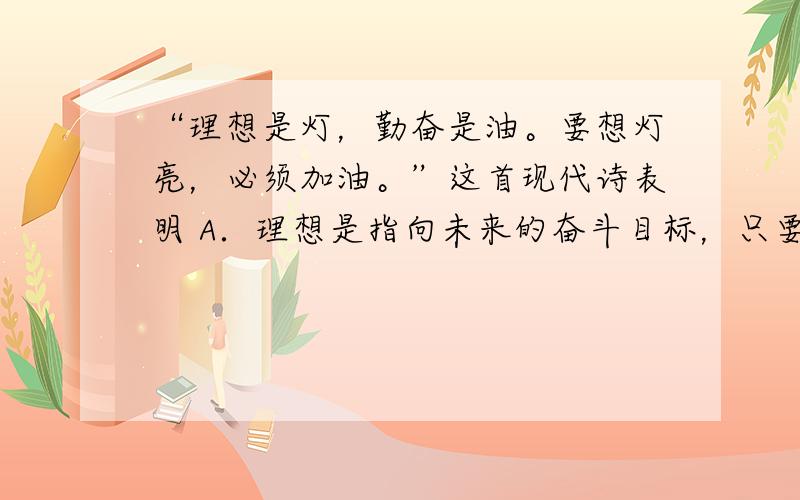 “理想是灯，勤奋是油。要想灯亮，必须加油。”这首现代诗表明 A．理想是指向未来的奋斗目标，只要勤奋就能够实现理想 B．实