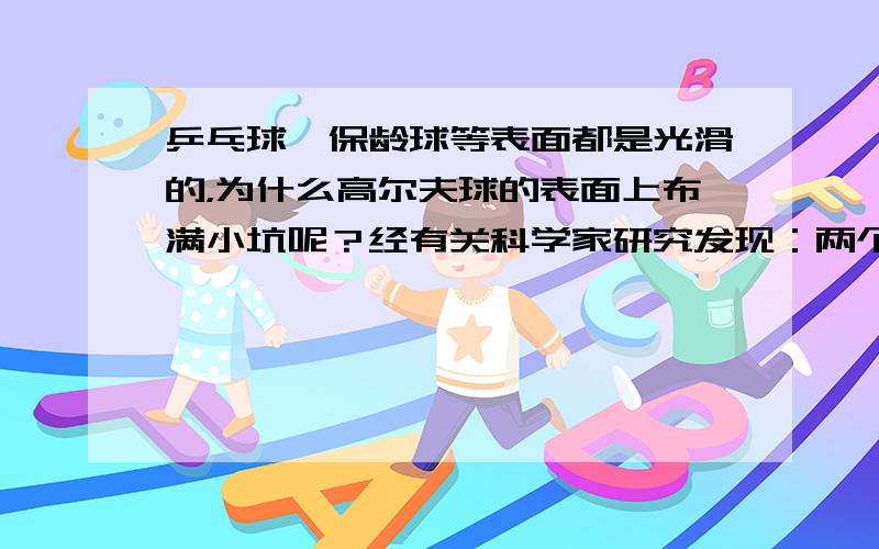 乒乓球、保龄球等表面都是光滑的，为什么高尔夫球的表面上布满小坑呢？经有关科学家研究发现：两个等大的球，一个表面布满小坑，