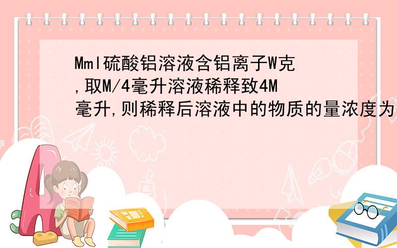 Mml硫酸铝溶液含铝离子W克,取M/4毫升溶液稀释致4M毫升,则稀释后溶液中的物质的量浓度为多少（详细过程）