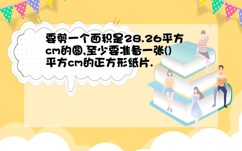 要剪一个面积是28.26平方cm的圆,至少要准备一张()平方cm的正方形纸片.