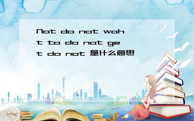 Not do not waht to do not get do not 是什么意思