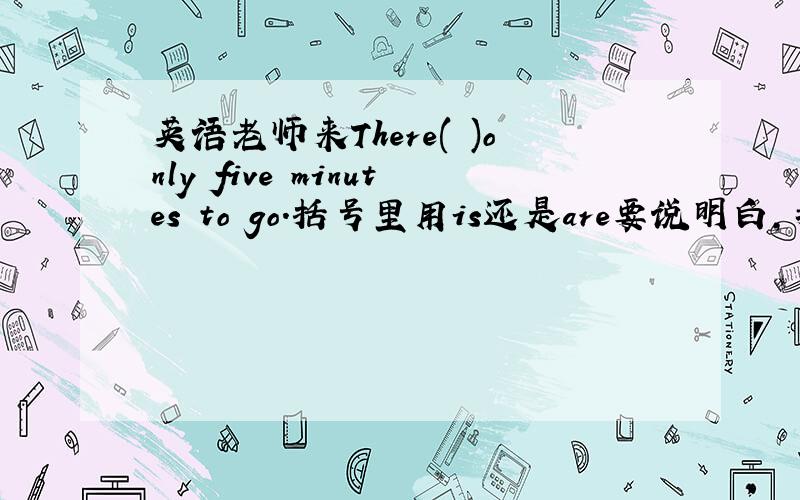 英语老师来There( )only five minutes to go.括号里用is还是are要说明白,我在网上搜了很