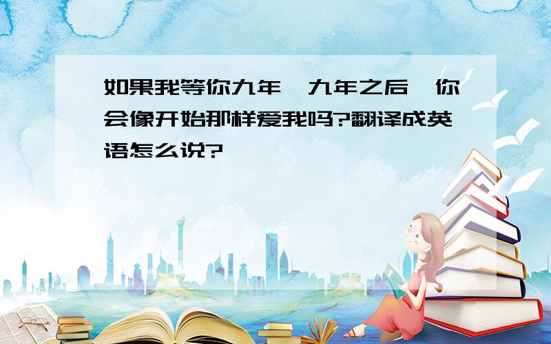 如果我等你九年,九年之后,你会像开始那样爱我吗?翻译成英语怎么说?