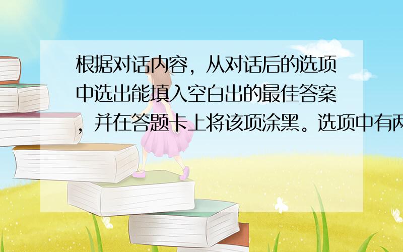 根据对话内容，从对话后的选项中选出能填入空白出的最佳答案，并在答题卡上将该项涂黑。选项中有两项多余选项。（共5小题：每小