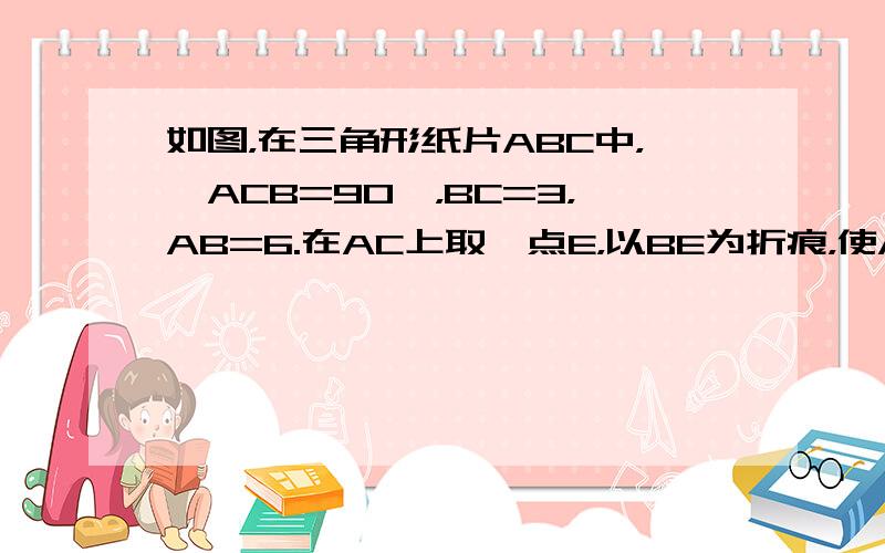 如图，在三角形纸片ABC中，∠ACB=90°，BC=3，AB=6.在AC上取一点E，以BE为折痕，使AB的一部分与BC重