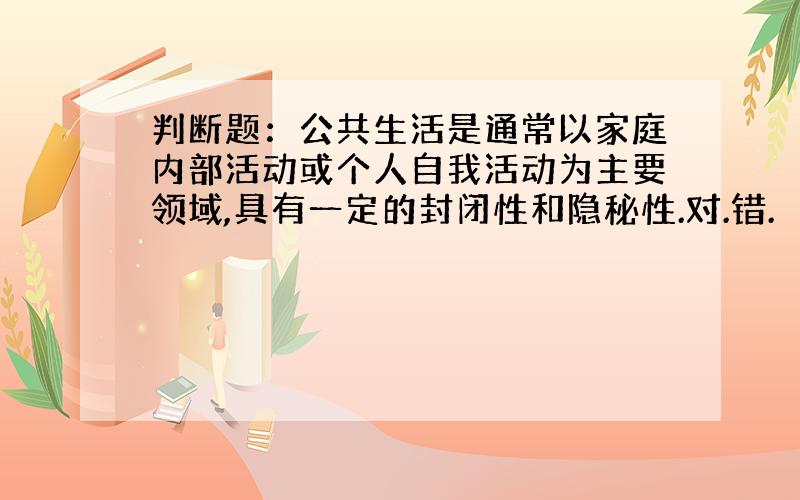 判断题：公共生活是通常以家庭内部活动或个人自我活动为主要领域,具有一定的封闭性和隐秘性.对.错.