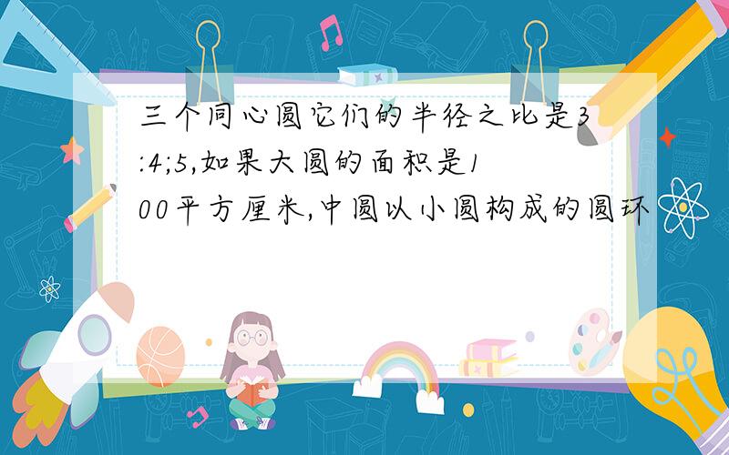 三个同心圆它们的半径之比是3:4;5,如果大圆的面积是100平方厘米,中圆以小圆构成的圆环