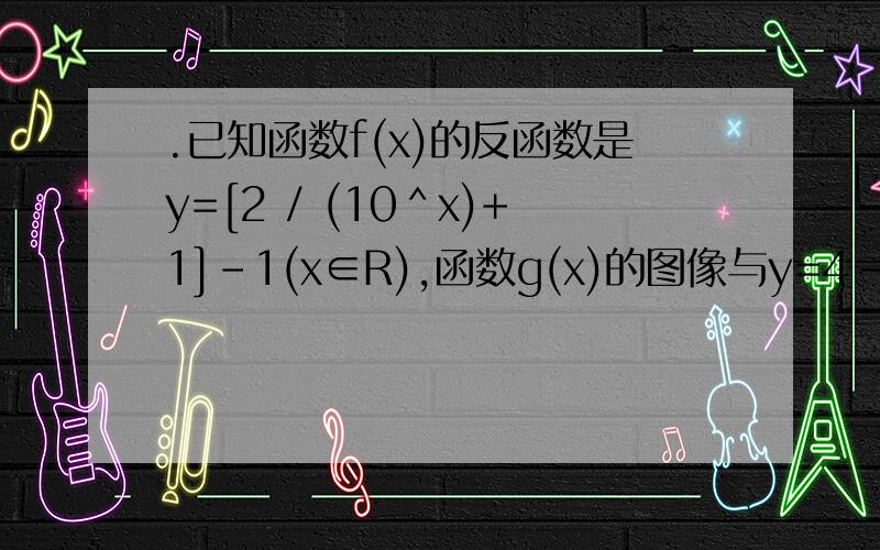 .已知函数f(x)的反函数是y=[2 / (10＾x)+1]-1(x∈R),函数g(x)的图像与y=4-3x/x-1的图