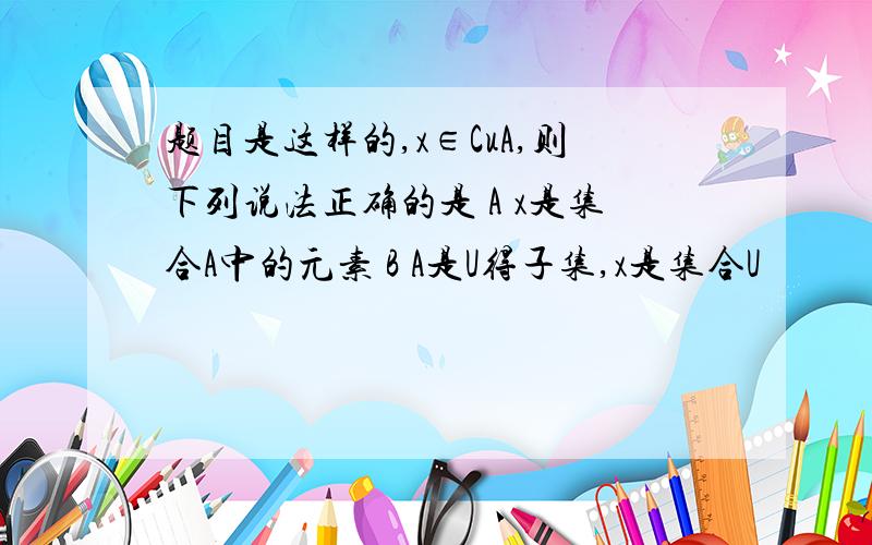 题目是这样的,x∈CuA,则下列说法正确的是 A x是集合A中的元素 B A是U得子集,x是集合U