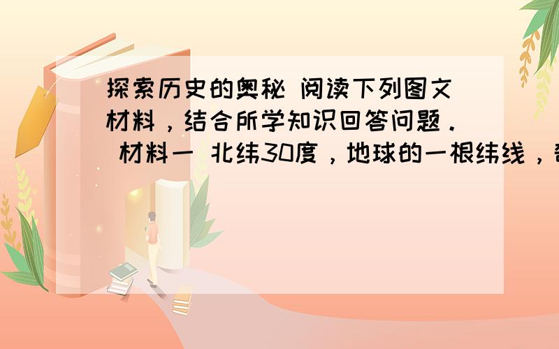 探索历史的奥秘 阅读下列图文材料，结合所学知识回答问题。 材料一 北纬30度，地球的一根纬线，奇迹诞生的地方。这条纬线上