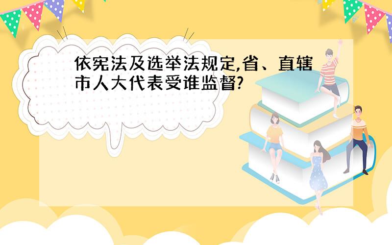 依宪法及选举法规定,省、直辖市人大代表受谁监督?