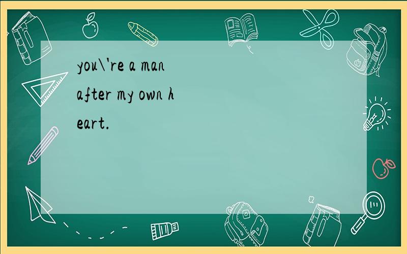 you\'re a man after my own heart.