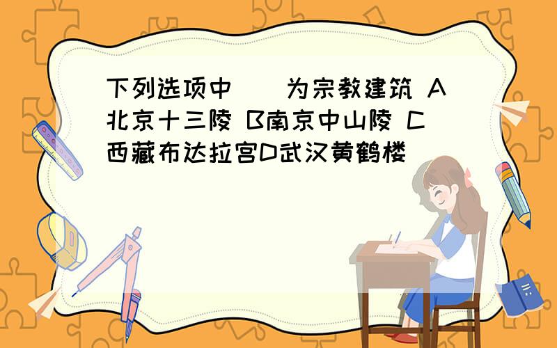 下列选项中（)为宗教建筑 A北京十三陵 B南京中山陵 C西藏布达拉宫D武汉黄鹤楼