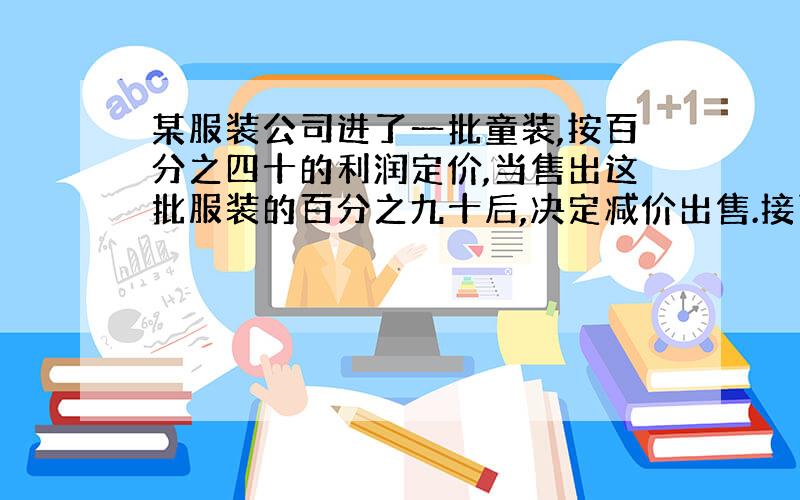 某服装公司进了一批童装,按百分之四十的利润定价,当售出这批服装的百分之九十后,决定减价出售.接下面