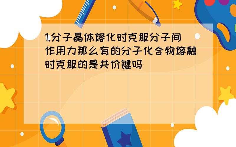 1.分子晶体熔化时克服分子间作用力那么有的分子化合物熔融时克服的是共价键吗