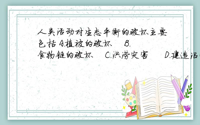 人类活动对生态平衡的破坏主要包括 A．植被的破坏　 B．食物链的破坏　 C．洪涝灾害 　 D．建造沼气池