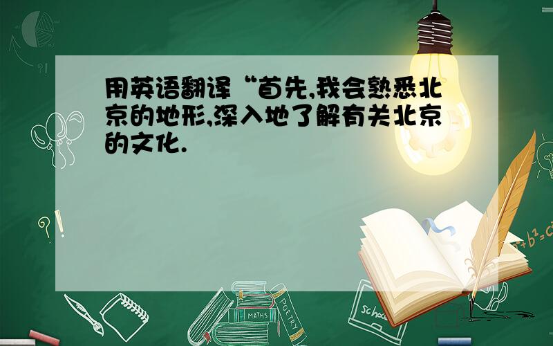 用英语翻译“首先,我会熟悉北京的地形,深入地了解有关北京的文化.