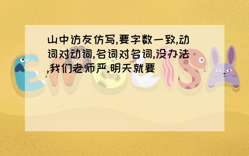 山中访友仿写,要字数一致,动词对动词,名词对名词,没办法,我们老师严.明天就要