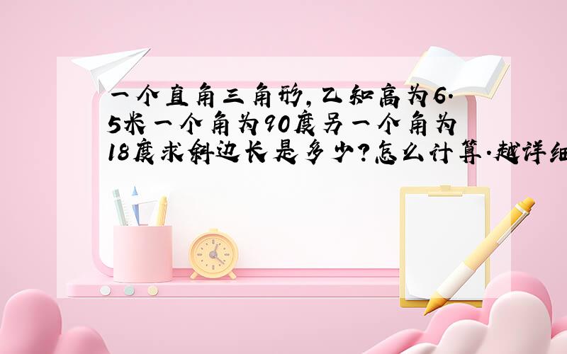 一个直角三角形,乙知高为6.5米一个角为90度另一个角为18度求斜边长是多少?怎么计算.越详细越好.